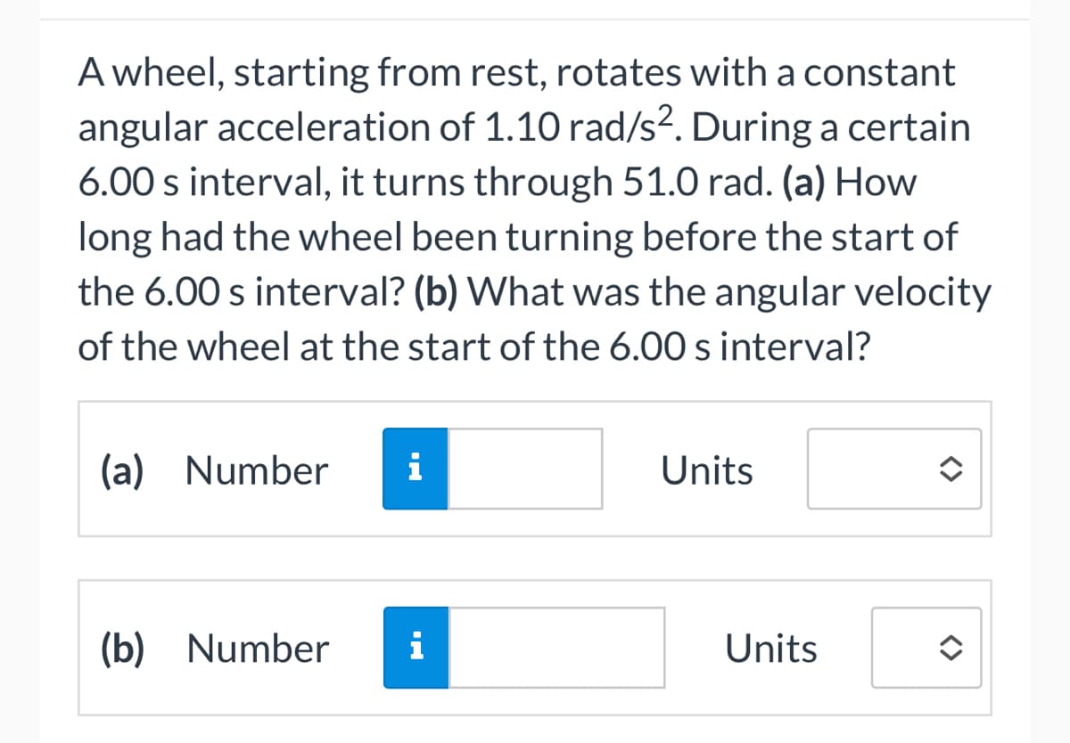 A wheel, starting from rest, rotates with a constant
angular acceleration of 1.10 rad/s². During a certain
6.00 s interval, it turns through 51.0 rad. (a) How
long had the wheel been turning before the start of
the 6.00 s interval? (b) What was the angular velocity
of the wheel at the start of the 6.00 s interval?
(a) Number i
(b) Number
i
Units
Units
<>
