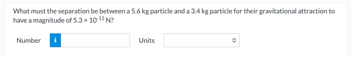 What must the separation be between a 5.6 kg particle and a 3.4 kg particle for their gravitational attraction to
have a magnitude of 5.3 x 10-12 N?
Number
i
Units
î