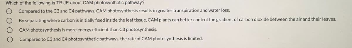 Which of the following is TRUE about CAM photosynthetic pathway?
Compared to the C3 and C4 pathways, CAM photosynthesis results in greater transpiration and water loss.
O By separating where carbon is initially fixed inside the leaf tissue, CAM plants can better control the gradient of carbon dioxide between the air and their leaves.
CAM photosynthesis is more energy efficient than C3 photosynthesis.
Compared to C3 and C4 photosynthetic pathways, the rate of CAM photosynthesis is limited.
