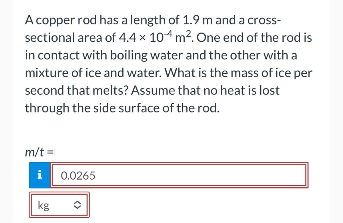 A copper rod has a length of 1.9 m and a cross-
sectional area of 4.4 x 10-4 m². One end of the rod is
in contact with boiling water and the other with a
mixture of ice and water. What is the mass of ice per
second that melts? Assume that no heat is lost
through the side surface of the rod.
m/t =
i
kg
0.0265