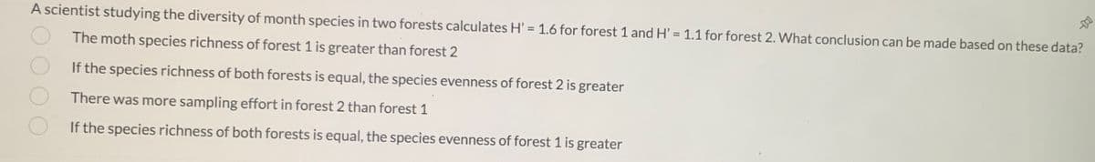 A scientist studying the diversity of month species in two forests calculates H' = 1.6 for forest 1 and H' = 1.1 for forest 2. What conclusion can be made based on these data?
%3D
The moth species richness of forest 1 is greater than forest 2
If the species richness of both forests is equal, the species evenness of forest 2 is greater
There was more sampling effort in forest 2 than forest 1
If the species richness of both forests is equal, the species evenness of forest 1 is greater
