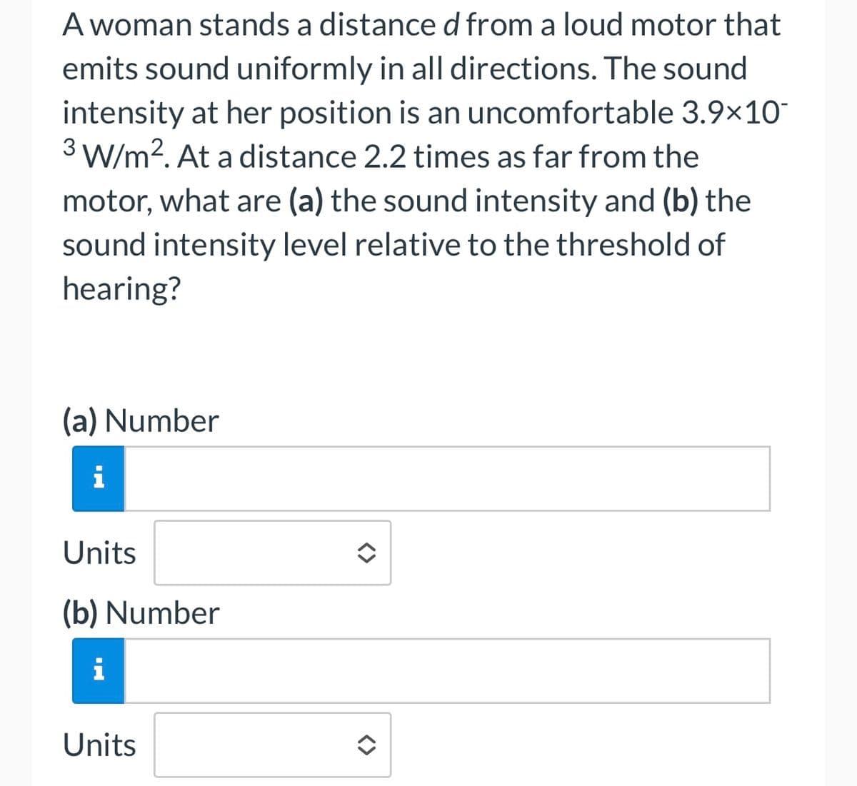 A woman stands a distance d from a loud motor that
emits sound uniformly in all directions. The sound
intensity at her position is an uncomfortable 3.9×10
3 W/m². At a distance 2.2 times as far from the
motor, what are (a) the sound intensity and (b) the
sound intensity level relative to the threshold of
hearing?
(a) Number
i
Units
(b) Number
i
Units