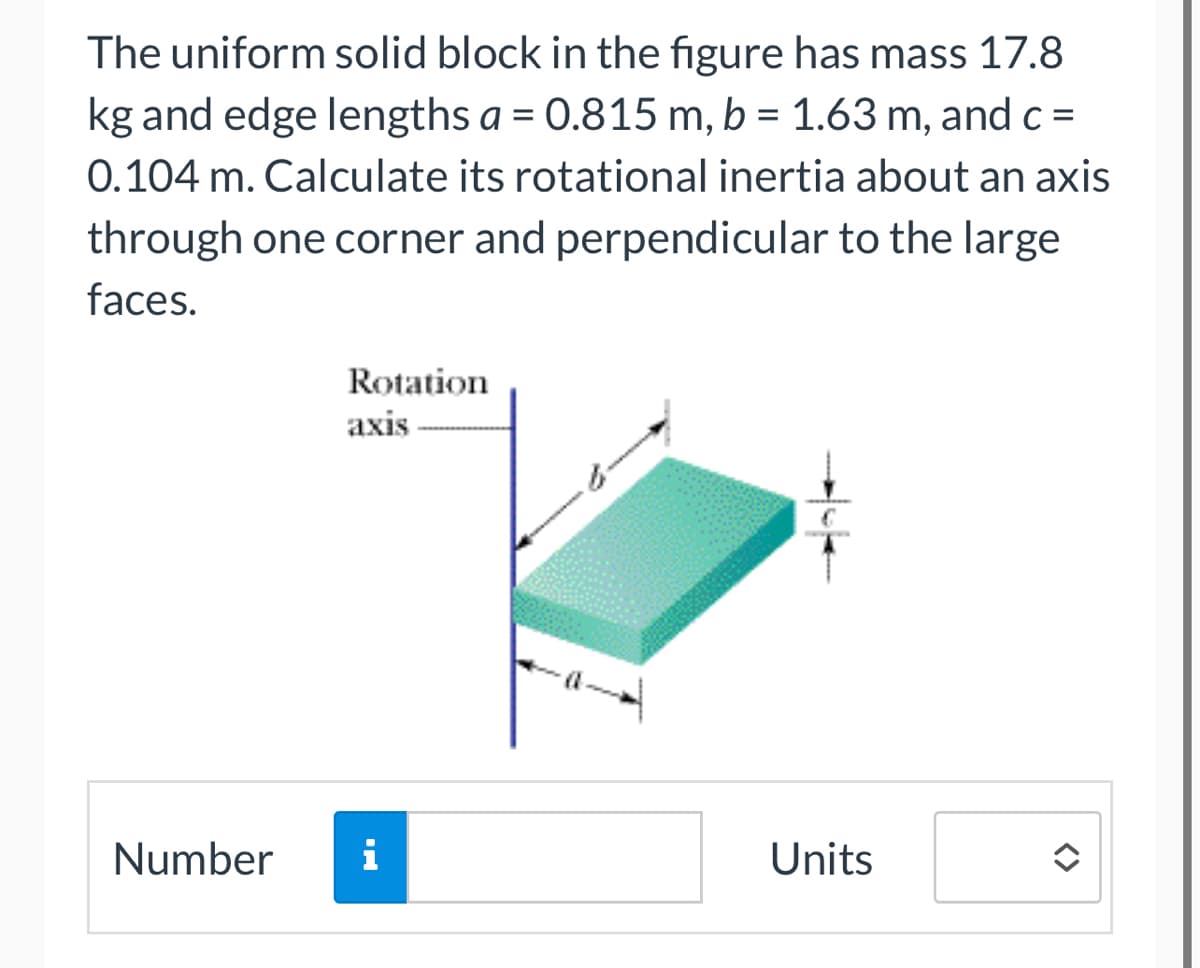 The uniform solid block in the figure has mass 17.8
kg and edge lengths a = 0.815 m, b = 1.63 m, and c =
0.104 m. Calculate its rotational inertia about an axis
through one corner and perpendicular to the large
faces.
Number
Rotation
axis
i
Units
<>