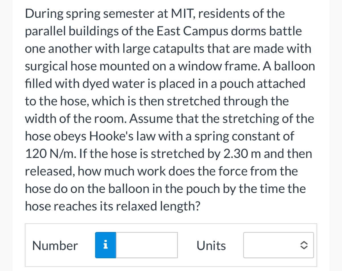 During spring semester at MIT, residents of the
parallel buildings of the East Campus dorms battle
one another with large catapults that are made with
surgical hose mounted on a window frame. A balloon
filled with dyed water is placed in a pouch attached
to the hose, which is then stretched through the
width of the room. Assume that the stretching of the
hose obeys Hooke's law with a spring constant of
120 N/m. If the hose is stretched by 2.30 m and then
released, how much work does the force from the
hose do on the balloon in the pouch by the time the
hose reaches its relaxed length?
Number
i
Units