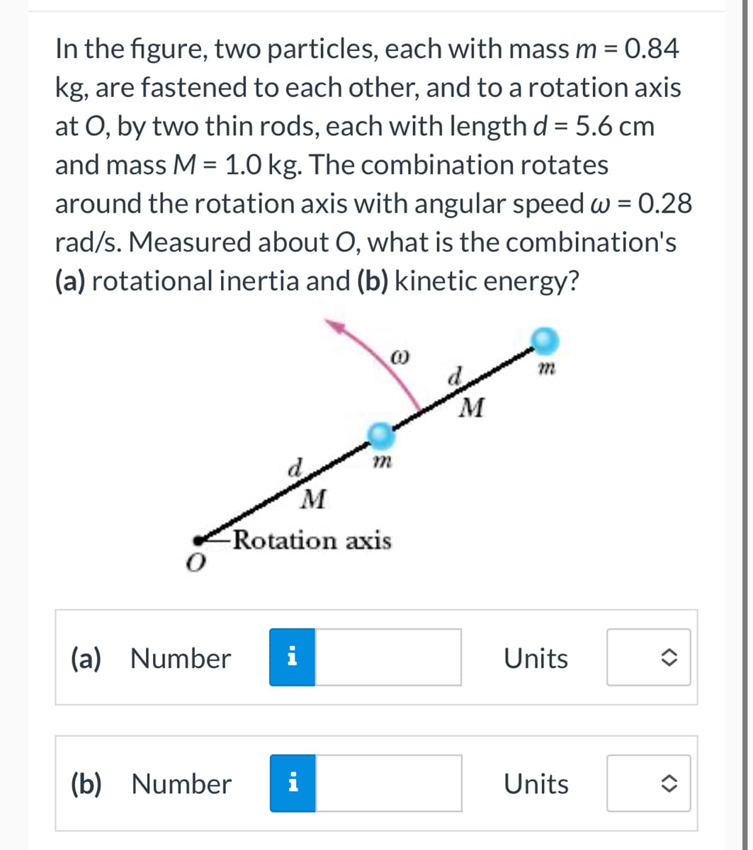 In the figure, two particles, each with mass m = 0.84
kg, are fastened to each other, and to a rotation axis
at O, by two thin rods, each with length d = 5.6 cm
and mass M = 1.0 kg. The combination rotates
around the rotation axis with angular speed w = 0.28
rad/s. Measured about O, what is the combination's
(a) rotational inertia and (b) kinetic energy?
(a) Number
8
M
Rotation axis
(b) Number i
M
m
Units
Units