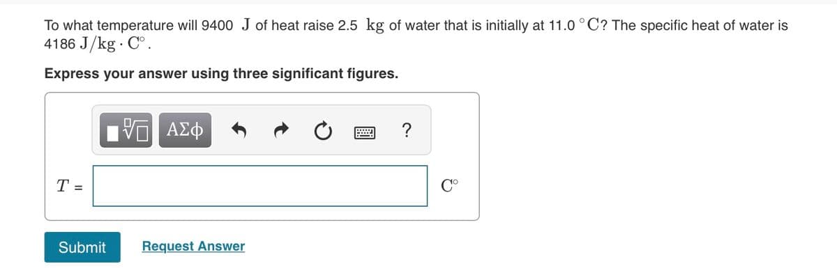 To what temperature will 9400 J of heat raise 2.5 kg of water that is initially at 11.0 °C? The specific heat of water is
4186 J/kg · C°.
Express your answer using three significant figures.
?
T =
C°
Submit
Request Answer
