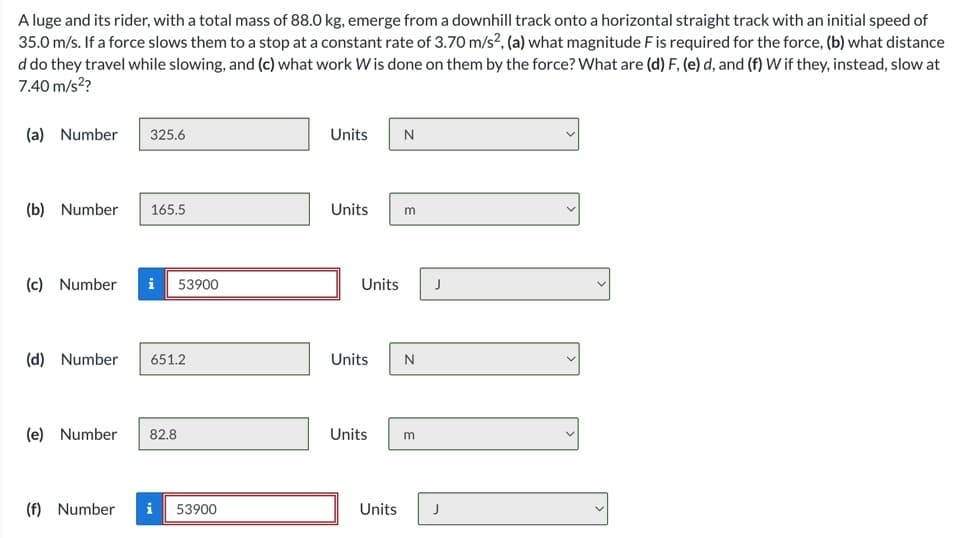 A luge and its rider, with a total mass of 88.0 kg, emerge from a downhill track onto a horizontal straight track with an initial speed of
35.0 m/s. If a force slows them to a stop at a constant rate of 3.70 m/s², (a) what magnitude F is required for the force, (b) what distance
d do they travel while slowing, and (c) what work W is done on them by the force? What are (d) F, (e) d, and (f) W if they, instead, slow at
7.40 m/s²?
(a) Number
(b) Number
325.6
165.5
(c) Number i 53900
(d) Number 651.2
(f) Number
(e) Number 82.8
53900
Units
N
Units m
Units J
Units N
Units m
Units J