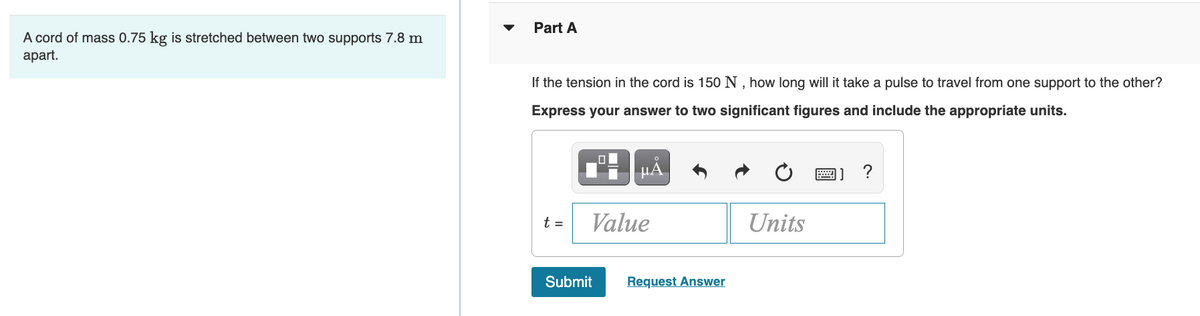 Part A
A cord of mass 0.75 kg is stretched between two supports 7.8 m
аprt.
If the tension in the cord is 150 N , how long will it take a pulse to travel from one support to the other?
Express your answer to two significant figures and include the appropriate units.
H HẢ
t =
Value
Units
Submit
Request Answer
