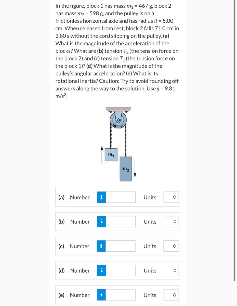 In the figure, block 1 has mass m₁ = 467g, block 2
has mass m₂ = 598 g, and the pulley is on a
frictionless horizontal axle and has radius R = 5.00
cm. When released from rest, block 2 falls 71.0 cm in
2.80 s without the cord slipping on the pulley. (a)
What is the magnitude of the acceleration of the
blocks? What are (b) tension T₂ (the tension force on
the block 2) and (c) tension T₁ (the tension force on
the block 1)? (d) What is the magnitude of the
pulley's angular acceleration? (e) What is its
rotational inertia? Caution: Try to avoid rounding off
answers along the way to the solution. Use g = 9.81
m/s².
(a) Number i
(b) Number i
(c) Number i
(d) Number i
(e) Number
i
m₁
m₂
Units
Units
Units
Units
Units
û
î
<>
<>