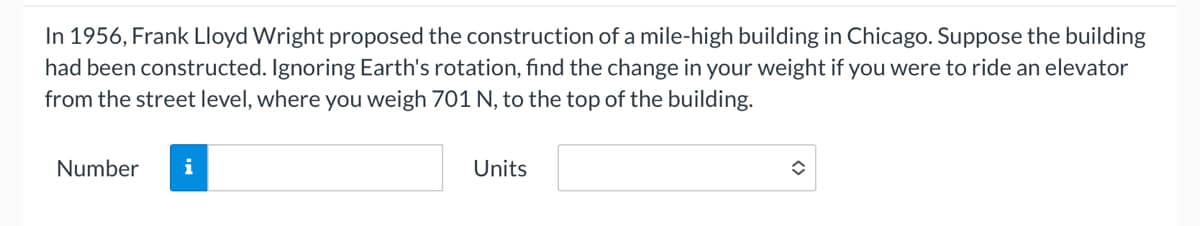 In 1956, Frank Lloyd Wright proposed the construction of a mile-high building in Chicago. Suppose the building
had been constructed. Ignoring Earth's rotation, find the change in your weight if you were to ride an elevator
from the street level, where you weigh 701 N, to the top of the building.
Number
i
Units
î