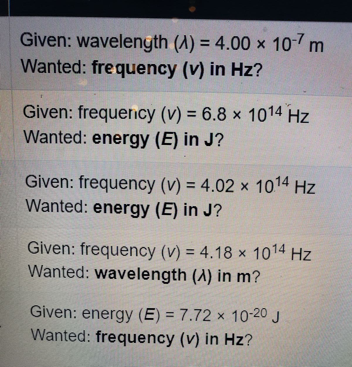 Given: wavelength (A) = 4.00 × 10-7 m
Wanted: frequency (v) in Hz?
Given: frequency (v) = 6.8 × 1014 Hz
Wanted: energy (E) in J?
Given: frequency (v) = 4.02 × 10¹4 Hz
Wanted: energy (E) in J?
Given: frequency (v) = 4.18 × 1014 Hz
Wanted: wavelength (À) in m?
Given: energy (E) = 7.72 × 10-20 J
Wanted: frequency (v) in Hz?