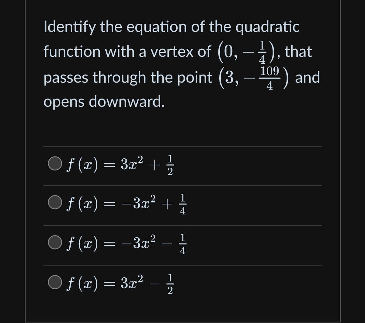 Identify the equation of the quadratic
function with a vertex of (0, − 1), that
passes through the point (3,
4
109
14⁹) and
opens downward.
ƒ (x) = 3x² + 1⁄2
ƒ (x) = −3x² + 1/
4
ƒ (x) = −3x²
ƒf (x) = 3x²
1
H|2
1
4