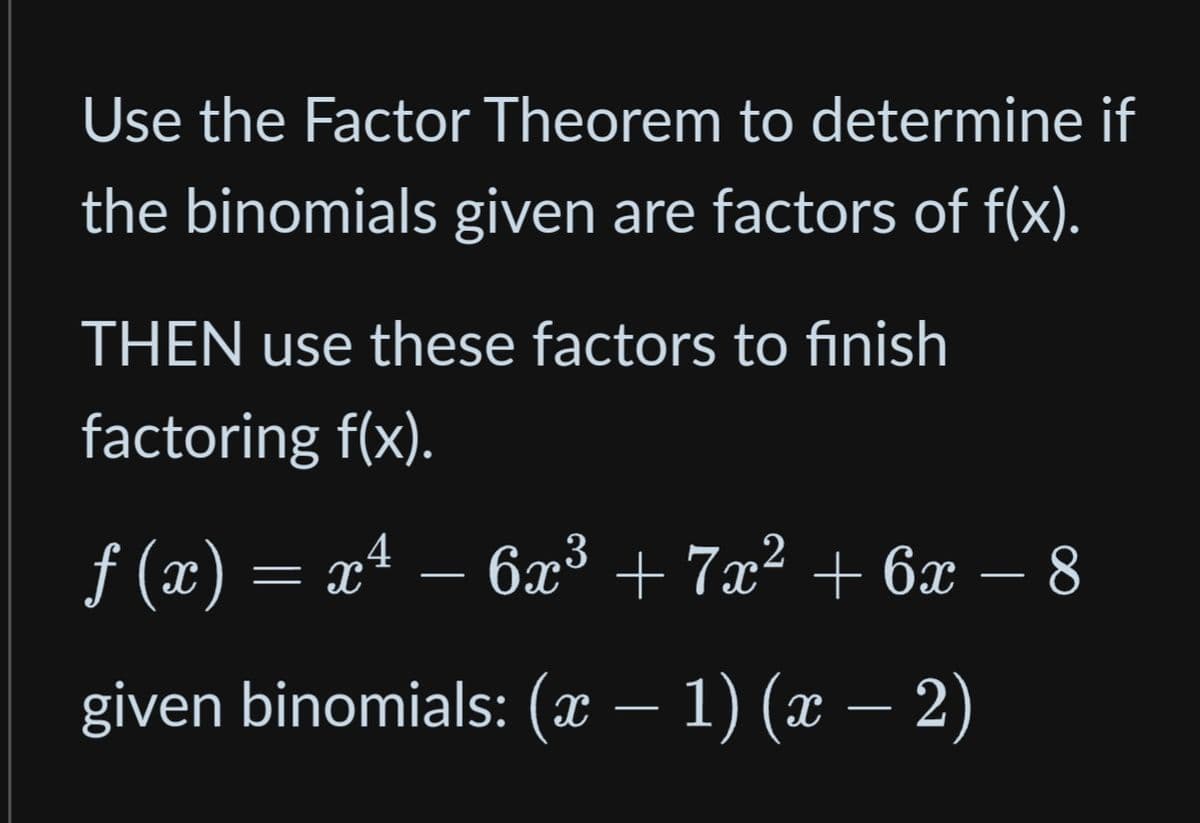 Use the Factor Theorem to determine if
the binomials given are factors of f(x).
THEN use these factors to finish
factoring f(x).
ƒ (x) = x² − 6x³ + 7x² + 6x − 8
—
given binomials: (x − 1) (x − 2)