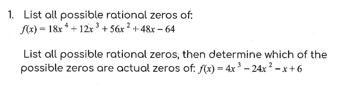 1. List all possible rational zeros of:
f(x) = 18x ¹ + 12x ³ +56x² +48x − 64
4
3
List all possible rational zeros, then determine which of the
possible zeros are actual zeros of: ƒ(x) = 4x ³ − 24x ² − x +6
2