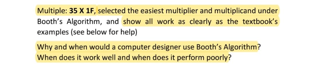 Multiple: 35 X 1F, selected the easiest multiplier and multiplicand under
Booth's Algorithm, and show all work as clearly as the textbook's
examples (see below for help)
Why and when would a computer designer use Booth's Algorithm?
When does it work well and when does it perform poorly?
