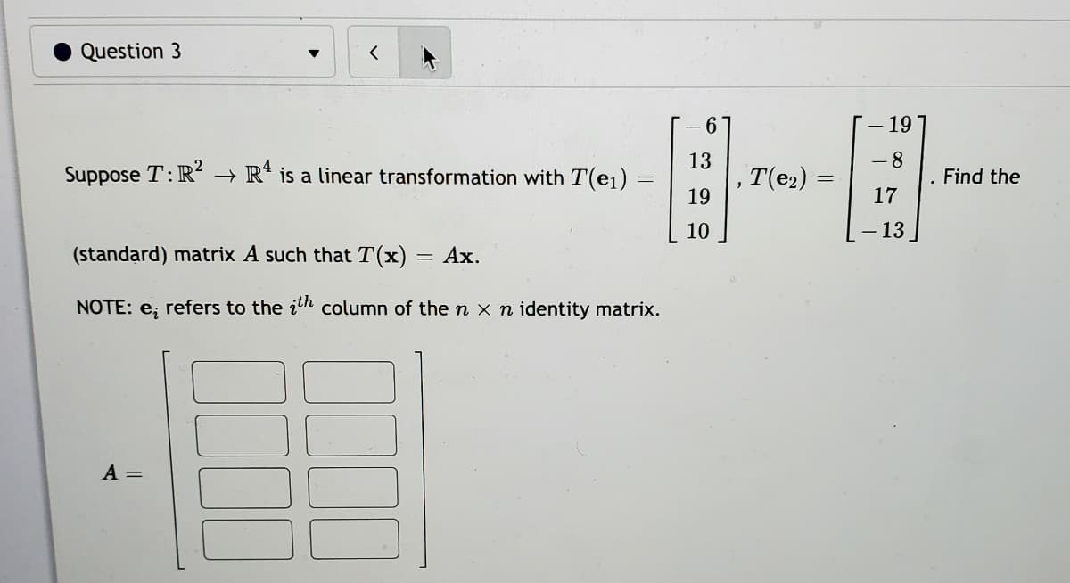 Question 3
-E-
6.
19
13
8.
Suppose T:R?
+ R* is a linear transformation with T(e1)
T(e2)
Find the
19
17
10
- 13
(standard) matrix A such that T(x) = Ax.
NOTE: e; refers to the ith column of the n x n identity matrix.
A =
