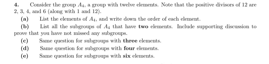 4.
Consider the group A4, a group with twelve elements. Note that the positive divisors of 12 are
2, 3, 4, and 6 (along with 1 and 12).
List the elements of A4, and write down the order of each element.
(a)
(b)
List all the subgroups of A4 that have two elements. Include supporting discussion to
prove that you have not missed any subgroups.
(c)
Same question for subgroups with three elements.
(d) Same question for subgroups with four elements.
Same question for subgroups with six elements.
(e)
3