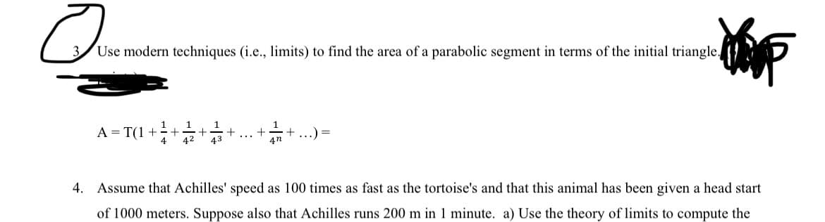 Use modern techniques (i.e., limits) to find the area of a parabolic segment in terms of the initial triangle.
A = T(1+²+1/2 + +
1
43
42
+
4n
+ ...) =
4. Assume that Achilles' speed as 100 times as fast as the tortoise's and that this animal has been given a head start
of 1000 meters. Suppose also that Achilles runs 200 m in 1 minute. a) Use the theory of limits to compute the