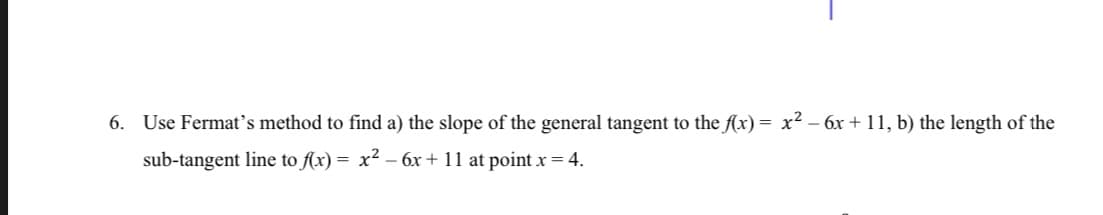 6. Use Fermat's method to find a) the slope of the general tangent to the f(x) = x² - 6x +11, b) the length of the
sub-tangent line to f(x) = x² − 6x + 11 at point x = 4.