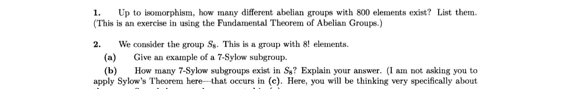 1. Up to isomorphism, how many different abelian groups with 800 elements exist? List them.
(This is an exercise in using the Fundamental Theorem of Abelian Groups.)
We consider the group Sg. This is a group with 8! elements.
(a)
Give an example of a 7-Sylow subgroup.
(b) How many 7-Sylow subgroups exist in Sg? Explain your answer. (I am not asking you to
apply Sylow's Theorem here that occurs in (c). Here, you will be thinking very specifically about
2.
