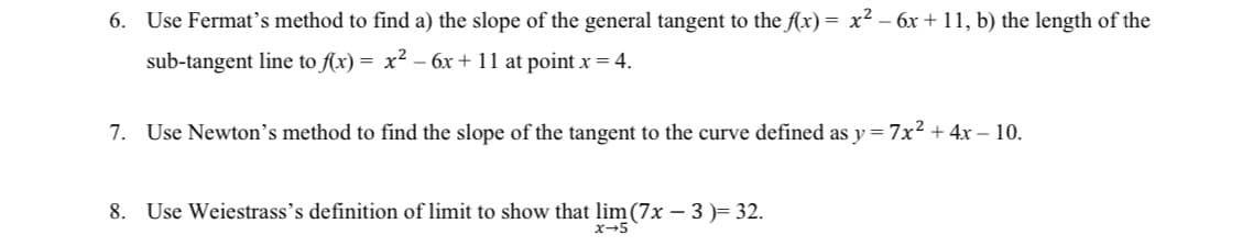 6. Use Fermat's method to find a) the slope of the general tangent to the f(x) = x² - 6x +11, b) the length of the
sub-tangent line to f(x) = x² − 6x +11 at point x = 4.
7. Use Newton's method to find the slope of the tangent to the curve defined as y=7x² + 4x - 10.
8. Use Weiestrass's definition of limit to show that lim (7x − 3 )= 32.
x→5