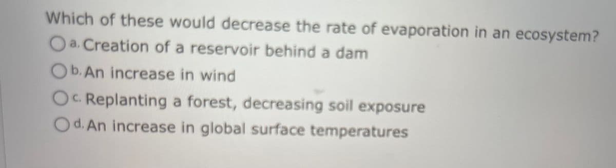 Which of these would decrease the rate of evaporation in an ecosystem?
a. Creation of a reservoir behind a dam
Ob. An increase in wind
OC Replanting a forest, decreasing soil exposure
Od. An increase in global surface temperatures
