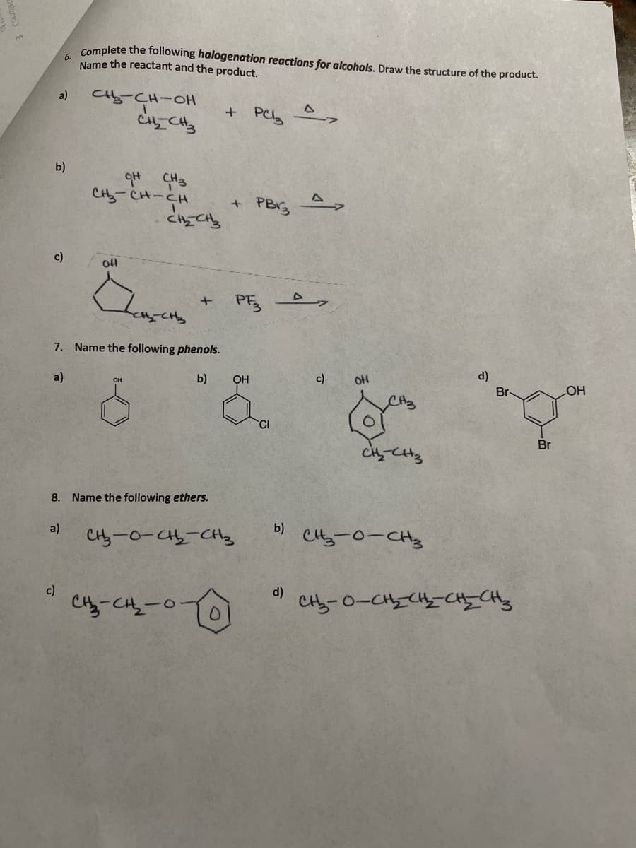 Complete the following halogenation reactions for alcohols. Draw the structure of the product.
Name the reactant and the product.
a)
Cty-CH-0H
b)
CH3
CH-CH-CH
PBY3
c)
PE
7. Name the following phenols.
d)
a)
b)
OH
c)
OH
Br
OH
CH2
HO
CI
Br
8. Name the following ethers.
b)
a)
CHy-0-C-CHs
CHy-0-CH3
c)
d)
Cy-CH-0
talamc) E
