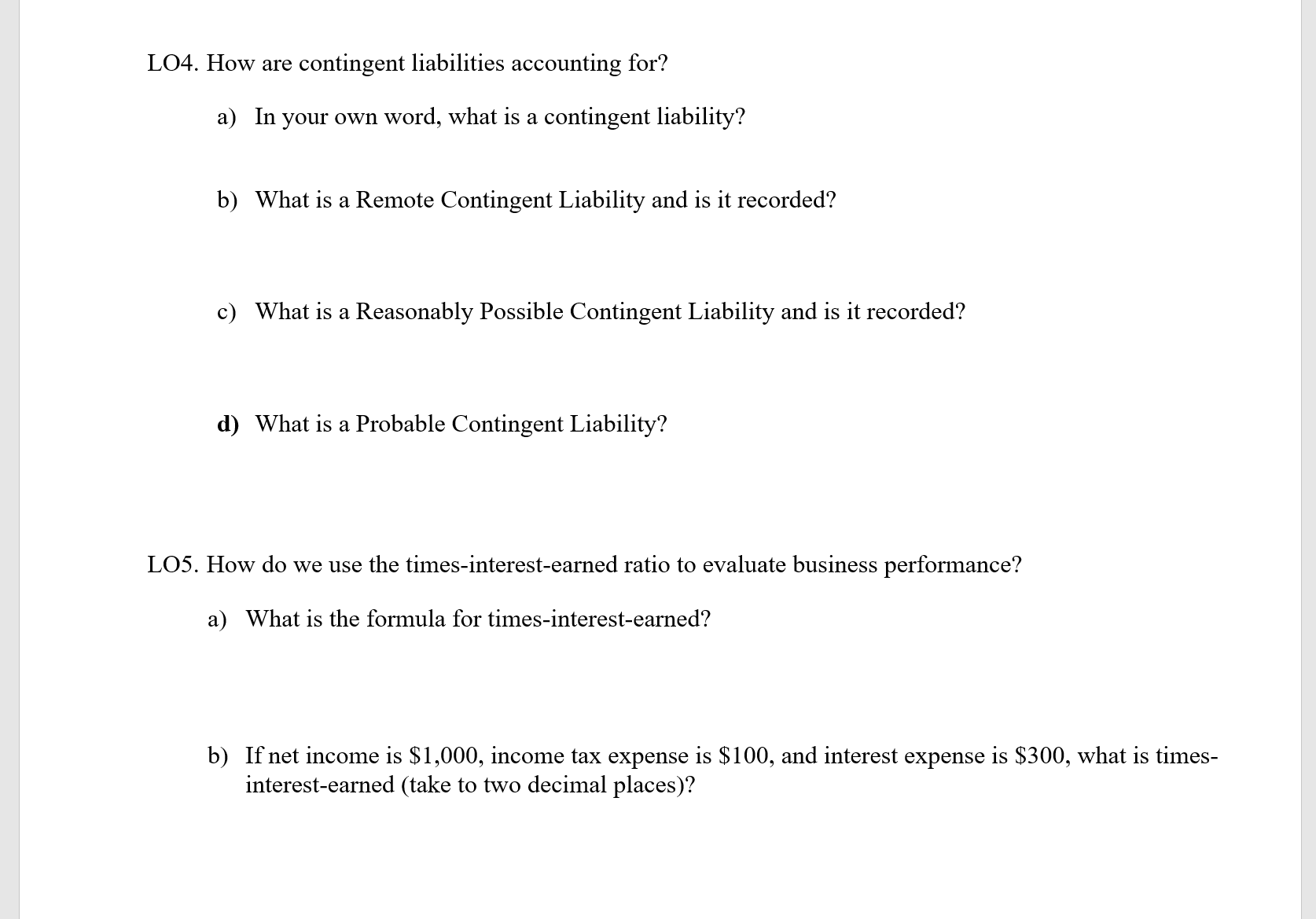 LO4. How are contingent liabilities accounting for?
a) In your own word, what is a contingent liability?
b) What is a Remote Contingent Liability and is it recorded?
c) What is a Reasonably Possible Contingent Liability and is it recorded?
d) What is a Probable Contingent Liability?
