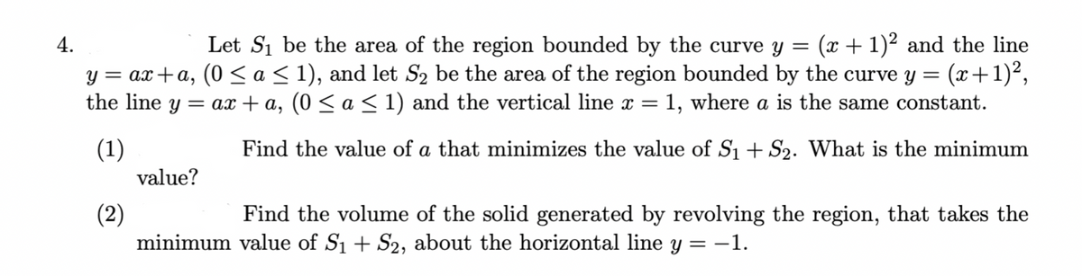 Let Si be the area of the region bounded by the curve y =
= ax+a, (0 <a< 1), and let S2 be the area of the region bounded by the curve y =
(x + 1)2 and the line
(x+1)2,
4.
the line
= ax + a, (0 < a < 1) and the vertical line x =
1, where a is the same constant.
6.
(1)
value?
Find the value of a that minimizes the value of S1 + S2. What is the minimum
(2)
minimum value of S1 + S2, about the horizontal line y = -1.
Find the volume of the solid generated by revolving the region, that takes the
