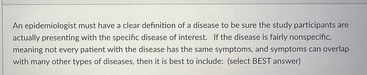 An epidemiologist must have a clear definition of a disease to be sure the study participants are
actually presenting with the specific disease of interest. If the disease is fairly nonspecific,
meaning not every patient with the disease has the same symptoms, and symptoms can overlap
with many other types of diseases, then it is best to include: (select BEST answer)