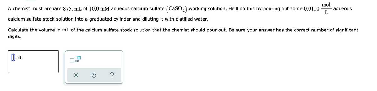 mol
A chemist must prepare 875. mL of 10.0 mM aqueous calcium sulfate (CaSO) working solution. He'll do this by pouring out some 0.0110
aqueous
L
calcium sulfate stock solution into a graduated cylinder and diluting it with distilled water.
Calculate the volume in mL of the calcium sulfate stock solution that the chemist should pour out. Be sure your answer has the correct number of significant
digits.
mL
x10
