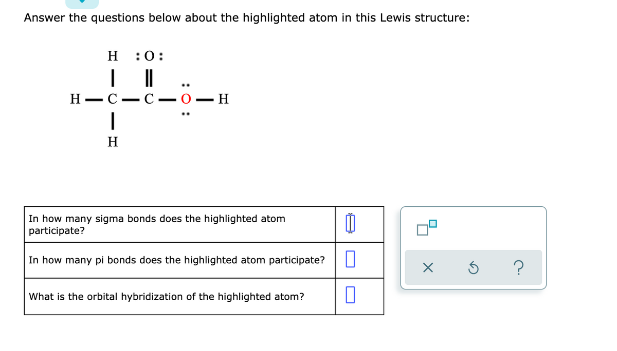 Answer the questions below about the highlighted atom in this Lewis structure:
H
:0:
|
..
Н— С
C
0 – H
-
|
H
In how many sigma bonds does the highlighted atom
participate?
In how many pi bonds does the highlighted atom participate?
What is the orbital hybridization of the highlighted atom?
