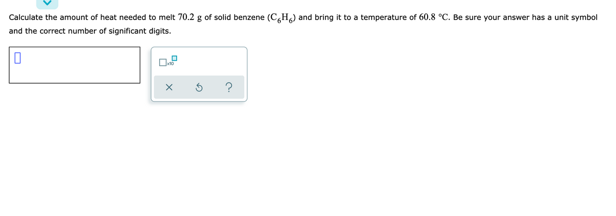 Calculate the amount of heat needed to melt 70.2 g of solid benzene (C,H) and bring it to a temperature of 60.8 °C. Be sure your answer has a unit symbol
and the correct number of significant digits.
x10
