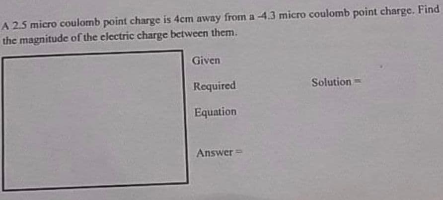 A 2.5 micro coulomb point charge is 4cm away from a -4.3 micro coulomb point charge. Find
the magnitude of the electric charge between them.
Given
Required
Solution =
Equation
Answer=
