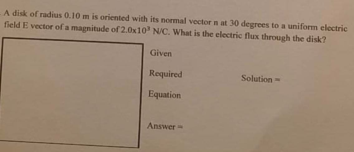 A disk of radius 0.10 m is oriented with its normal vector n at 30 degrees to a uniform electric
field E vector of a magnitude of 2.0x103 N/C. What is the electric flux through the disk?
Given
Required
Solution =
Equation
Answer =
