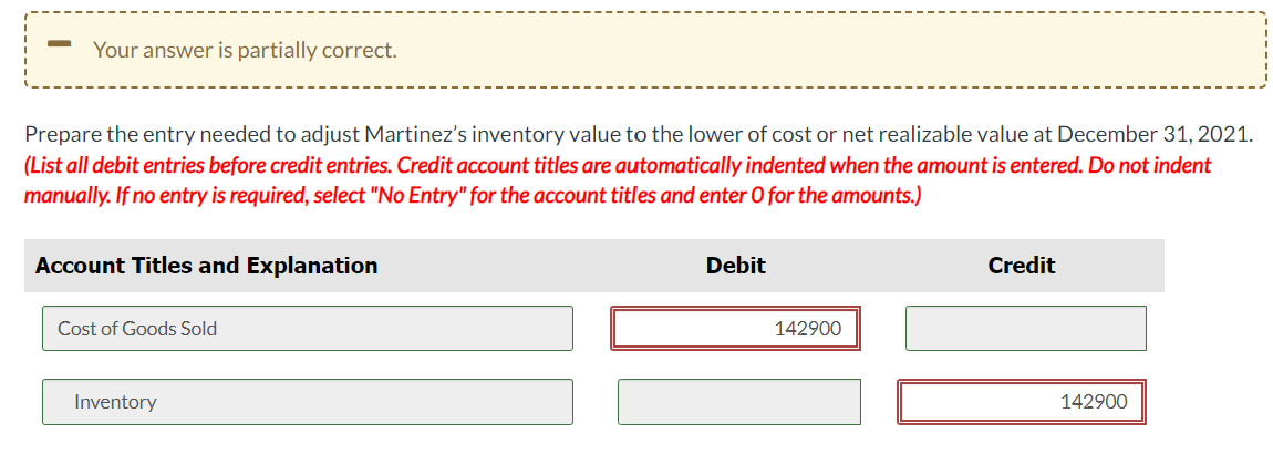 Your answer is partially correct.
Prepare the entry needed to adjust Martinez's inventory value to the lower of cost or net realizable value at December 31, 2021.
(List all debit entries before credit entries. Credit account titles are automatically indented when the amount is entered. Do not indent
manually. If no entry is required, select "No Entry" for the account titles and enter O for the amounts.)
Account Titles and Explanation
Cost of Goods Sold
Inventory
Debit
142900
Credit
142900