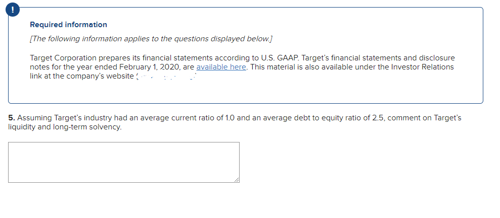 Required information
[The following information applies to the questions displayed below.]
Target Corporation prepares its financial statements according to U.S. GAAP. Target's financial statements and disclosure
notes for the year ended February 1, 2020, are available here. This material is also available under the Investor Relations
link at the company's website!
5. Assuming Target's industry had an average current ratio of 1.0 and an average debt to equity ratio of 2.5, comment on Target's
liquidity and long-term solvency.