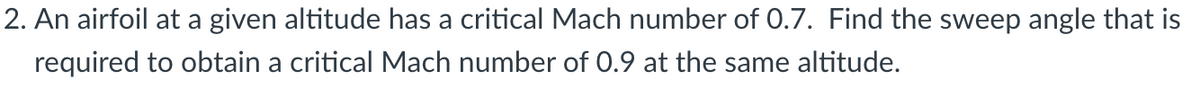 2. An airfoil at a given altitude has a critical Mach number of 0.7. Find the sweep angle that is
required to obtain a critical Mach number of 0.9 at the same altitude.