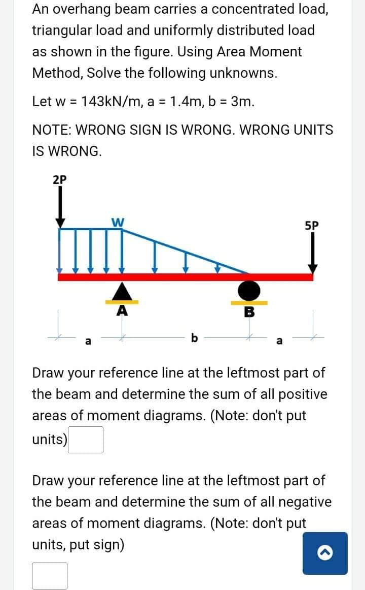 An overhang beam carries a concentrated load,
triangular load and uniformly distributed load
as shown in the figure. Using Area Moment
Method, Solve the following unknowns.
Let w = 143KN/m, a = 1.4m, b = 3m.
!!
NOTE: WRONG SIGN IS WRONG. WRONG UNITS
IS WRONG.
2P
W
5P
a
Draw your reference line at the leftmost part of
the beam and determine the sum of all positive
areas of moment diagrams. (Note: don't put
units)
Draw your reference line at the leftmost part of
the beam and determine the sum of all negative
areas of moment diagrams. (Note: don't put
units, put sign)
