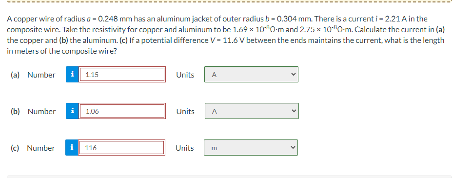 A copper wire of radius a = 0.248 mm has an aluminum jacket of outer radius b = 0.304 mm. There is a current i = 2.21 A in the
composite wire. Take the resistivity for copper and aluminum to be 1.69 × 10-80-m and 2.75 × 10-80-m. Calculate the current in (a)
the copper and (b) the aluminum. (c) If a potential difference V = 11.6 V between the ends maintains the current, what is the length
in meters of the composite wire?
(a) Number i
1.15
Units
A
(b) Number i
1.06
Units
A
(c) Number i
116
Units
m