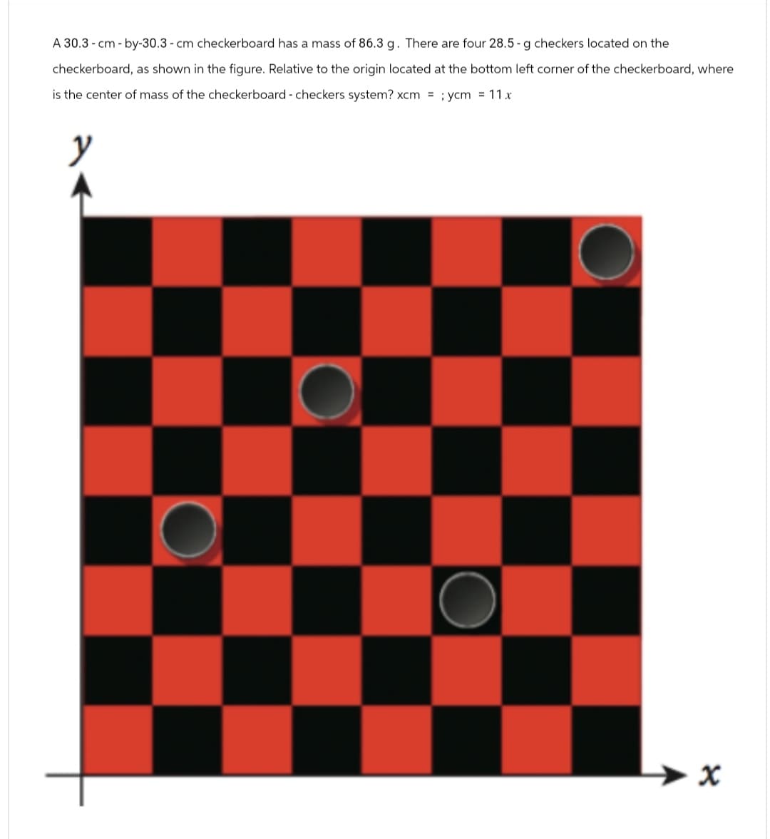 A 30.3 cm-by-30.3 cm checkerboard has a mass of 86.3 g. There are four 28.5-g checkers located on the
checkerboard, as shown in the figure. Relative to the origin located at the bottom left corner of the checkerboard, where
is the center of mass of the checkerboard - checkers system? xcm = ;ycm = 11x
y
x