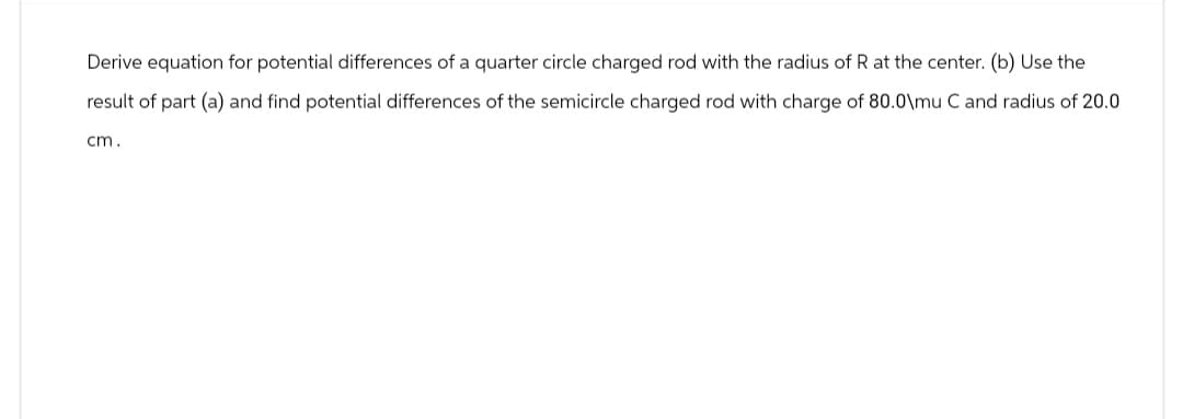 Derive equation for potential differences of a quarter circle charged rod with the radius of R at the center. (b) Use the
result of part (a) and find potential differences of the semicircle charged rod with charge of 80.0\mu C and radius of 20.0
cm.