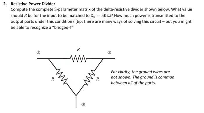 2. Resistive Power Divider
Compute the complete S-parameter matrix of the delta-resistive divider shown below. What value
should R be for the input to be matched to Z, = 50 2? How much power is transmitted to the
output ports under this condition? (tip: there are many ways of solving this circuit – but you might
be able to recognize a "bridged-T"
For clarity, the ground wires are
not shown. The ground is common
between all of the ports.
