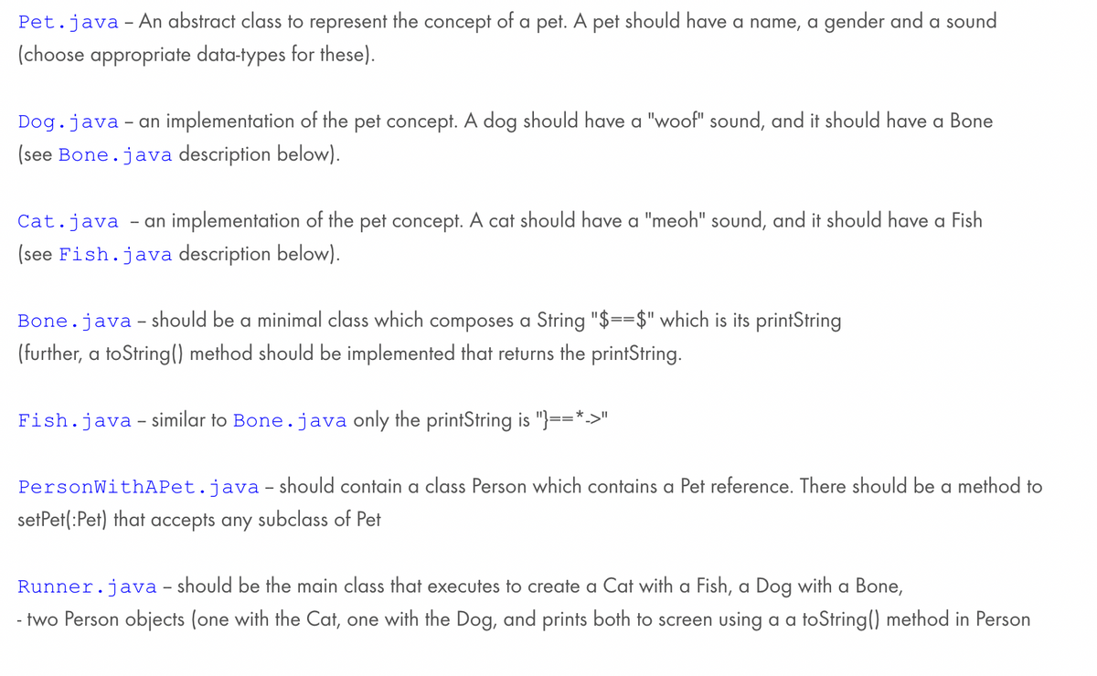Pet.java - An abstract class to represent the concept of a pet. A pet should have a name, a gender and a sound
(choose appropriate data-types for these).
Dog.java - an implementation of the pet concept. A dog should have a "woof" sound, and it should have a Bone
(see Bone.java description below).
Cat.java - an implementation of the pet concept. A cat should have a "meoh" sound, and it should have a Fish
(see Fish.java description below).
Bone.java - should be a minimal class which composes a String "$==$" which is its printString
(further, a toString() method should be implemented that returns the printString.
Fish.java - similar to Bone.java only the printString is "}==*->
PersonWithAPet.java - should contain a class Person which contains a Pet reference. There should be a method to
setPet(:Pet) that accepts any subclass of Pet
Runner.java - should be the main class that executes to create a Cat with a Fish, a Dog with a Bone,
- two Person objects (one with the Cat, one with the Dog, and prints both to screen using a a toString() method in Person
