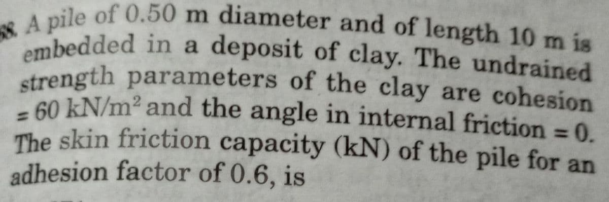 A pile of 0.50 m diameter and of length 10 m is
embedded in a deposit of clay. The undrained
strength parameters of the clay are cohesion
60 kN/m² and the angle in internal friction = 0.
The skin friction capacity (kN) of the pile for an
adhesion factor of 0.6, is