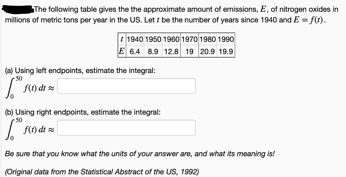 The following table gives the the approximate amount of emissions, E, of nitrogen oxides in
millions of metric tons per year in the US. Let t be the number of years since 1940 and E = f(t).
t 1940 1950 1960 1970 1980 1990
E 6.4 8.9 12.8 19 20.9 19.9
(a) Using left endpoints, estimate the integral:
• 50
f(t) dt 2
(b) Using right endpoints, estimate the integral:
50
f(t) dt 2
Be sure that you know what the units of your answer are, and what its meaning is!
(Original data from the Statistical Abstract of the US, 1992)
