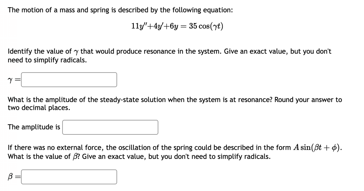 The motion of a mass and spring is described by the following equation:
11y"+4y+6y= 35 cos(yt)
Identify the value of y that would produce resonance in the system. Give an exact value, but you don't
need to simplify radicals.
Y
What is the amplitude of the steady-state solution when the system is at resonance? Round your answer to
two decimal places.
The amplitude is
If there was no external force, the oscillation of the spring could be described in the form A sin(ßt + p).
What is the value of B? Give an exact value, but you don't need to simplify radicals.
В