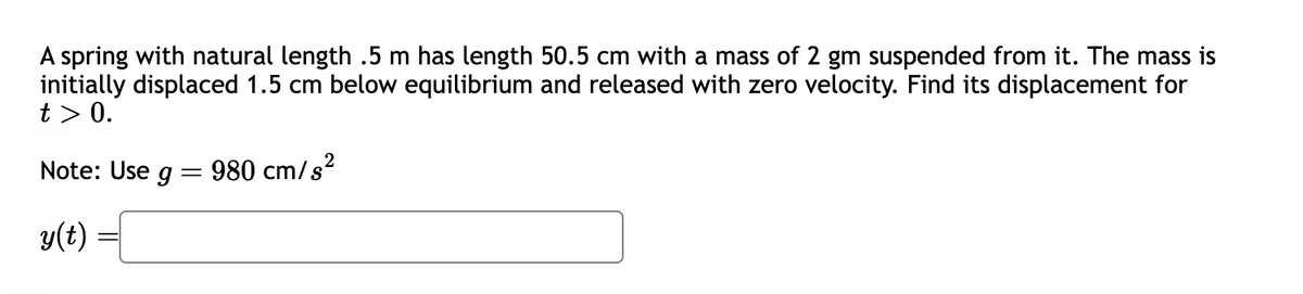 A spring with natural length .5 m has length 50.5 cm with a mass of 2 gm suspended from it. The mass is
initially displaced 1.5 cm below equilibrium and released with zero velocity. Find its displacement for
t> 0.
Note: Use g
y(t)
=
980 cm/s²
