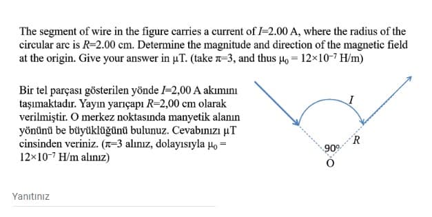 The segment of wire in the figure carries a current of I=2.00 A, where the radius of the
circular arc is R=2.00 cm. Determine the magnitude and direction of the magnetic field
at the origin. Give your answer in uT. (take n-3, and thus µo = 12×10-7 H/m)
Bir tel parçası gösterilen yönde I-2,00 A akımını
taşımaktadır. Yayın yarıçapı R=2,00 cm olarak
verilmiştir. O merkez noktasında manyetik alanın
yönünü be büyüklüğünü bulunuz. Cevabınızı µT
cinsinden veriniz. (T-3 alınız, dolayısıyla µo =
12x10-7 H/m alınız)
'R
900
Yanıtınız
