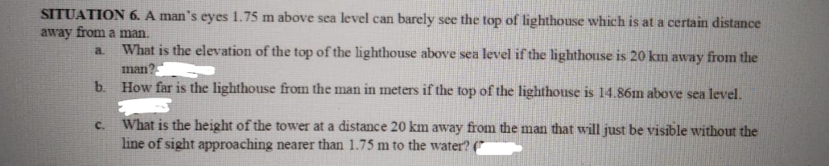 SITUATION 6. A man's eyes 1.75 m above sea level can barely see the top of lighthouse which is at a certain distance
away from a man.
a.
What is the elevation of the top of the lighthouse above sea level if the lighthouse is 20 km away from the
man?
b.
How far is the lighthouse from the man in meters if the top of the lighthouse is 14.86m above sea level.
c.
What is the height of the tower at a distance 20 km away from the man that will just be visible without the
line of sight approaching nearer than 1.75 m to the water? (